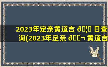 2023年定亲黄道吉 🦆 日查询(2023年定亲 🐬 黄道吉日查询zui
新)